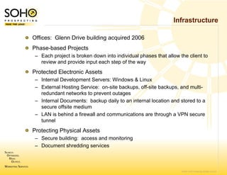 Infrastructure

Offices: Glenn Drive building ac
                               cquired 2006
Phase-based Projects
– Each project is broken down into individual phases that allow the client to
                                 o
  review and provide input each s
                                step of the way
Protected Electronic Assets
– Internal Development Servers: WWindows & Linux
– External Hosting Service: on-sit backups, off-site backups, and multi-
                                  te backups         backups
  redundant networks to prevent ooutages
– Internal Documents: backup da to an internal location and stored to a
                                 aily
  secure offsite medium
– LAN is behind a firewall and com
                                 mmunications are through a VPN secure
  tunnel
Protecting Physical Assets
– Secure building: access and mo
                               onitoring
– Document shredding services



                                                                 © 2007 SOHO Prospecting. All rights reserved
 