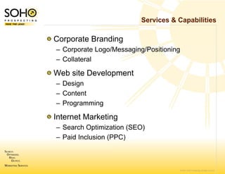 Services & Capabilities

Corporate Branding
– Corporate Logo/M
                 Messaging/Positioning
– Collateral

Web site Develop
               pment
– Design
      g
– Content
– Programming

Internet Marketin
                ng
– Search Optimiza
            p     ation (SEO)
                        (   )
– Paid Inclusion (P
                  PPC)



                                         © 2007 SOHO Prospecting. All rights reserved
 