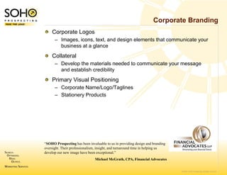 Corporate Branding
    Corporate Logos
      – Images, icons, text, and design elements that communicate your
                               d
        business at a glance
    Collateral
      – Develop the materials n
              p                 needed to communicate your message
                                                      y         g
        and establish credibility
                                y
    Primary Visual Positionin
                            ng
      – Corporate Name/Logo//Taglines
      – Stationery Products




“SOHO Prospecting has been invaluable to us in providing design and branding
oversight. Their professionalism, insight, and t
                                               turnaround time in helping us
develop our new image have been exceptional.”
                               Michael Mc
                                        cGrath, CPA, Financial Advocates


                                                                               © 2007 SOHO Prospecting. All rights reserved
 