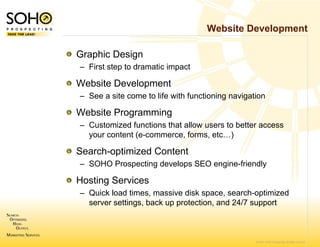 Website Development

Graphic Design
– First step to dramatic impact

Website Developme
                ent
– See a site come to life with functioning navigation

Website Programmi
                ing
– Customized function that allow users to better access
                     ns
  your content (e-com
                    mmerce, forms, etc…)

Search optimized Content
Search-optimized C
– SOHO Prospecting develops SEO engine-friendly

Hosting Services
      g
– Quick load times, massive disk space, search-optimized
  server settings, back up protection, and 24/7 support
                      k



                                                  © 2007 SOHO Prospecting. All rights reserved
 