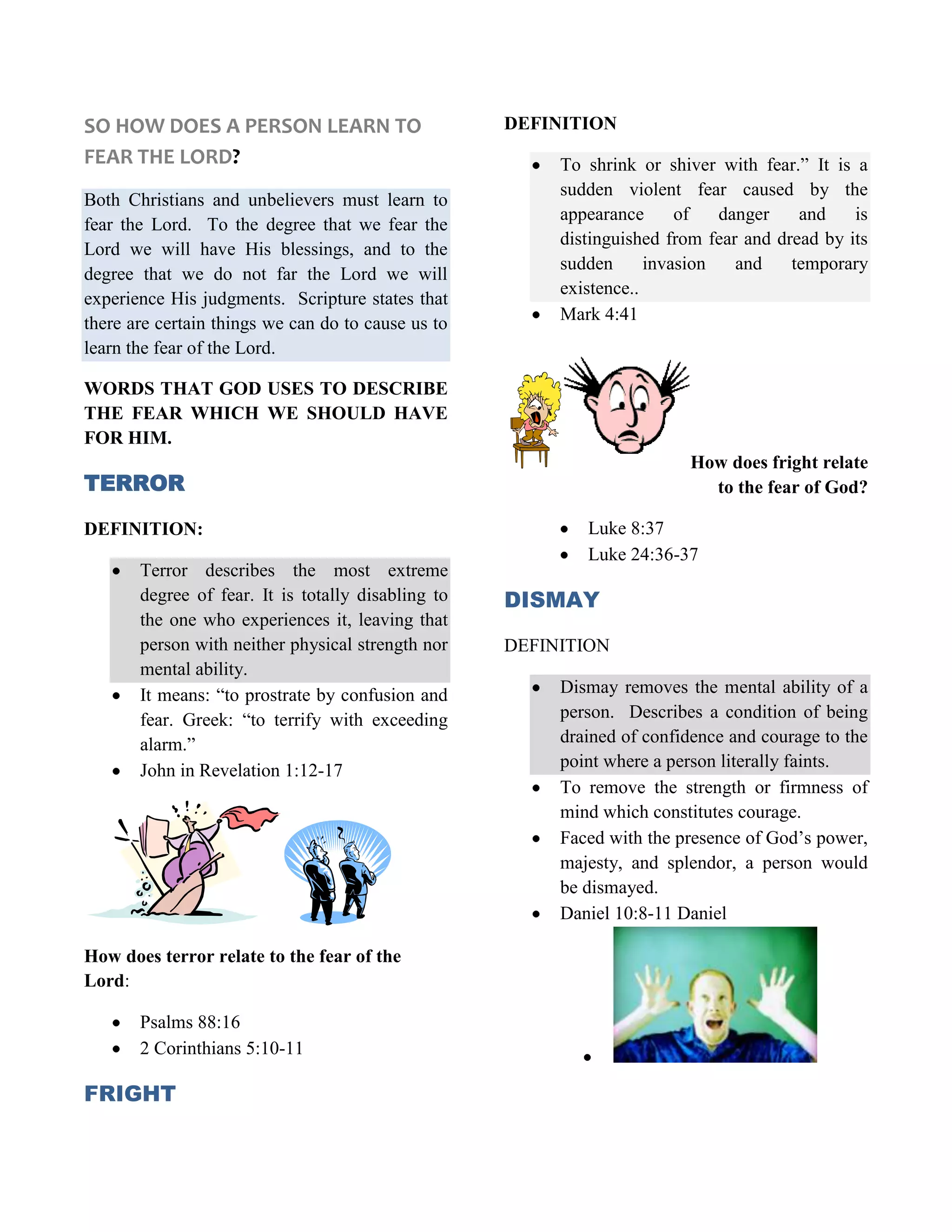 SO HOW DOES A PERSON LEARN TO FEAR THE LORD?Both Christians and unbelievers must learn to fear the Lord.  To the degree that we fear the Lord we will have His blessings, and to the degree that we do not far the Lord we will experience His judgments.  Scripture states that there are certain things we can do to cause us to learn the fear of the Lord.WORDS THAT GOD USES TO DESCRIBE THE FEAR WHICH WE SHOULD HAVE FOR HIM. TERRORDEFINITION:Terror describes the most extreme degree of fear. It is totally disabling to the one who experiences it, leaving that person with neither physical strength nor mental ability.