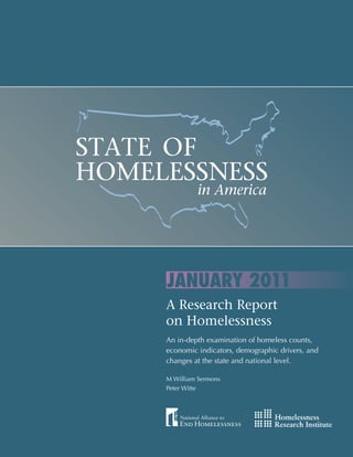 STATE OF
    HOMELESSNESS
                                                                in America




                                               JANUARY 2011
C:70 M:30 Y:20 K:40   C:35 M:10 Y:0 K:10      A Research Report
                                           C:20 M:50 Y:0 K:20    C:0 M:5 Y:20 K:20   C:5 M:10 Y:30 K:0



                                              on Homelessness
                                              An in-depth examination of homeless counts,
                                              economic indicators, demographic drivers, and
                                              changes at the state and national level.

                                              M William Sermons
                                              Peter Witte
 