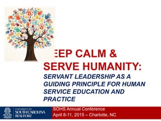 KEEP CALM &
SERVE HUMANITY:
SERVANT LEADERSHIP AS A
GUIDING PRINCIPLE FOR HUMAN
SERVICE EDUCATION AND
PRACTICE
SOHS Annual Conference
April 8-11, 2015 – Charlotte, NC
 