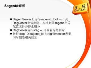 Sagentd卸载


   SagentServer上运行sagentd_tool -u，到
    RegServer申请删除，本地删除sagend相关
    配置文件并停止服务
   RegServer运行sreg –u可查看等待删除
   运行sreg -D sagend_id 在reg和monitor表里
    同时删除相关信息
 