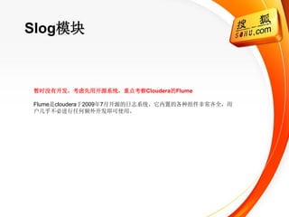 Slog模块



暂时没有开发，考虑先用开源系统，重点考察Cloudera的Flume

Flume是cloudera于2009年7月开源的日志系统。它内置的各种组件非常齐全，用
户几乎不必进行任何额外开发即可使用。
 