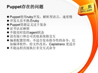 Puppet存在的问题

 Puppet使用ruby开发，解析型语言，速度慢
 开发人员不熟悉ruby
 Puppet资源定义过于复杂
 证书认证麻烦
 不能实时监控agent状态
 没有接口和公司其他系统做交互
 偏重配置管理，不适合发布指令性的命令，比
  如编译软件，给文件改名，Capistrano 更适合
 不能远程直接执行非交互式命令
 