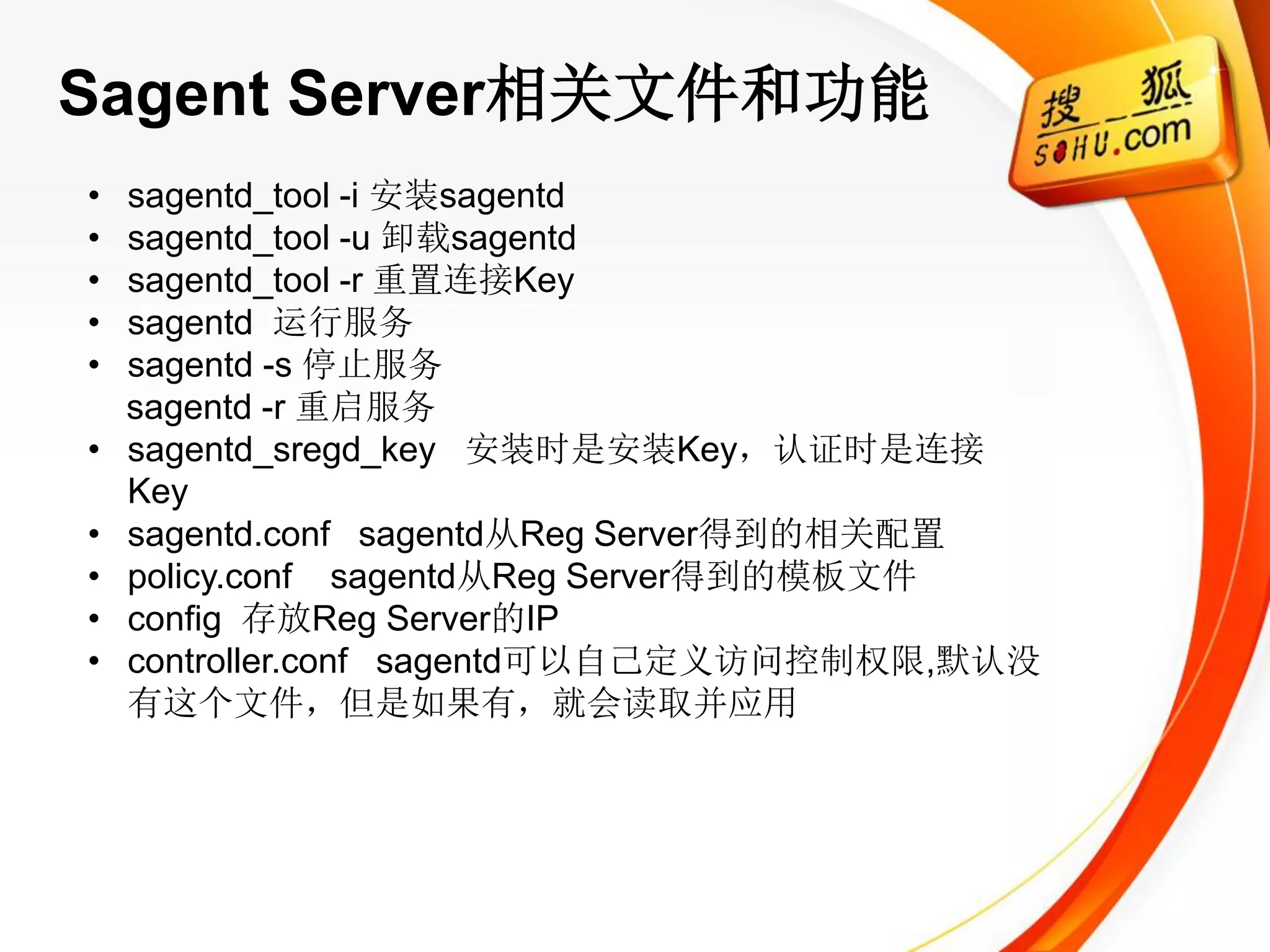 Sagent Server相关文件和功能
•   sagentd_tool -i 安装sagentd
•   sagentd_tool -u 卸载sagentd
•   sagentd_tool -r 重置连接Key
•   sagentd 运行服务
•   sagentd -s 停止服务
    sagentd -r 重启服务
•   sagentd_sregd_key 安装时是安装Key，认证时是连接
    Key
•   sagentd.conf sagentd从Reg Server得到的相关配置
•   policy.conf sagentd从Reg Server得到的模板文件
•   config 存放Reg Server的IP
•   controller.conf sagentd可以自己定义访问控制权限,默认没
    有这个文件，但是如果有，就会读取并应用
 