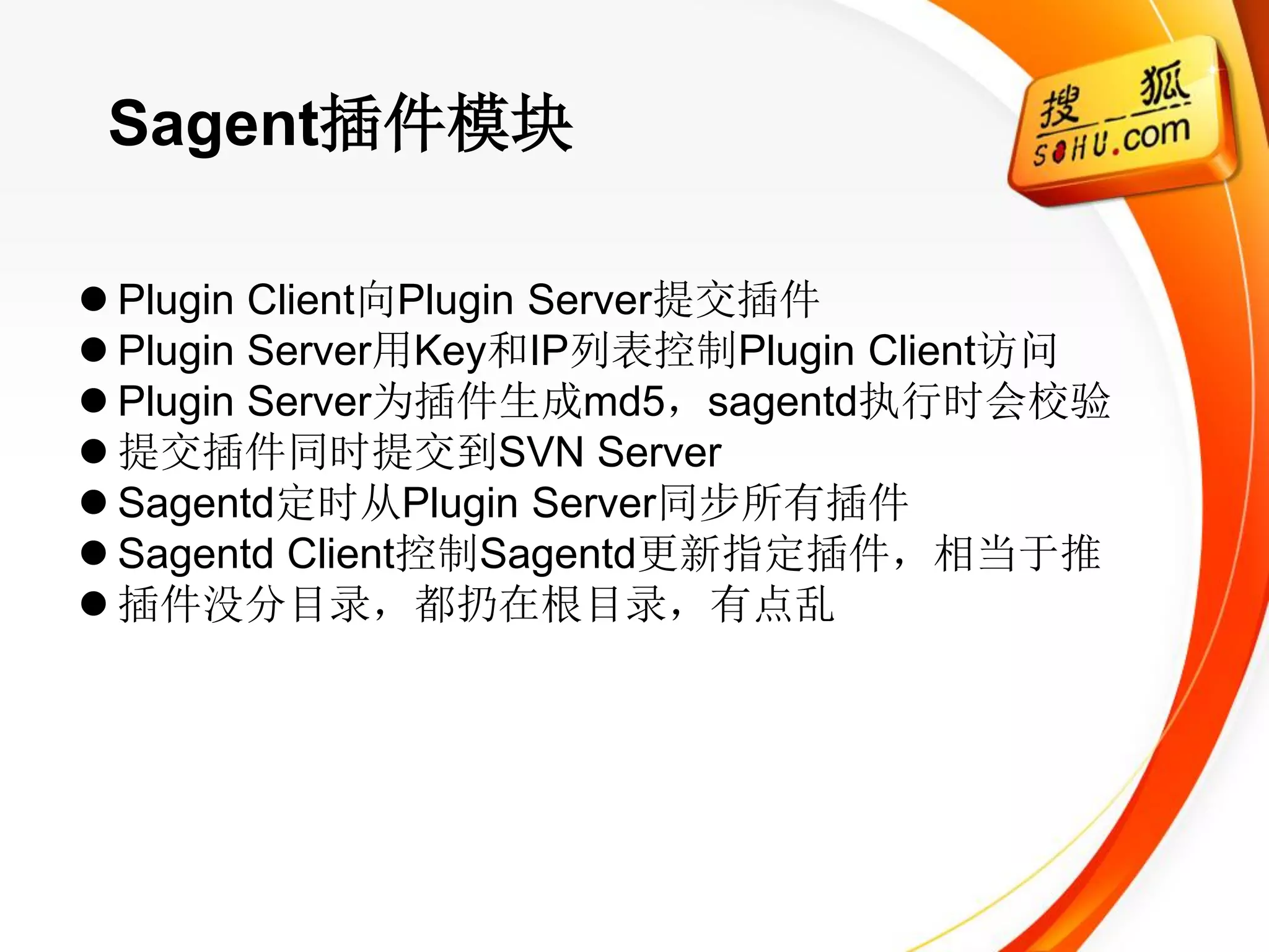 Sagent插件模块

 Plugin Client向Plugin Server提交插件
 Plugin Server用Key和IP列表控制Plugin Client访问
 Plugin Server为插件生成md5，sagentd执行时会校验
 提交插件同时提交到SVN Server
 Sagentd定时从Plugin Server同步所有插件
 Sagentd Client控制Sagentd更新指定插件，相当于推
 插件没分目录，都扔在根目录，有点乱
 