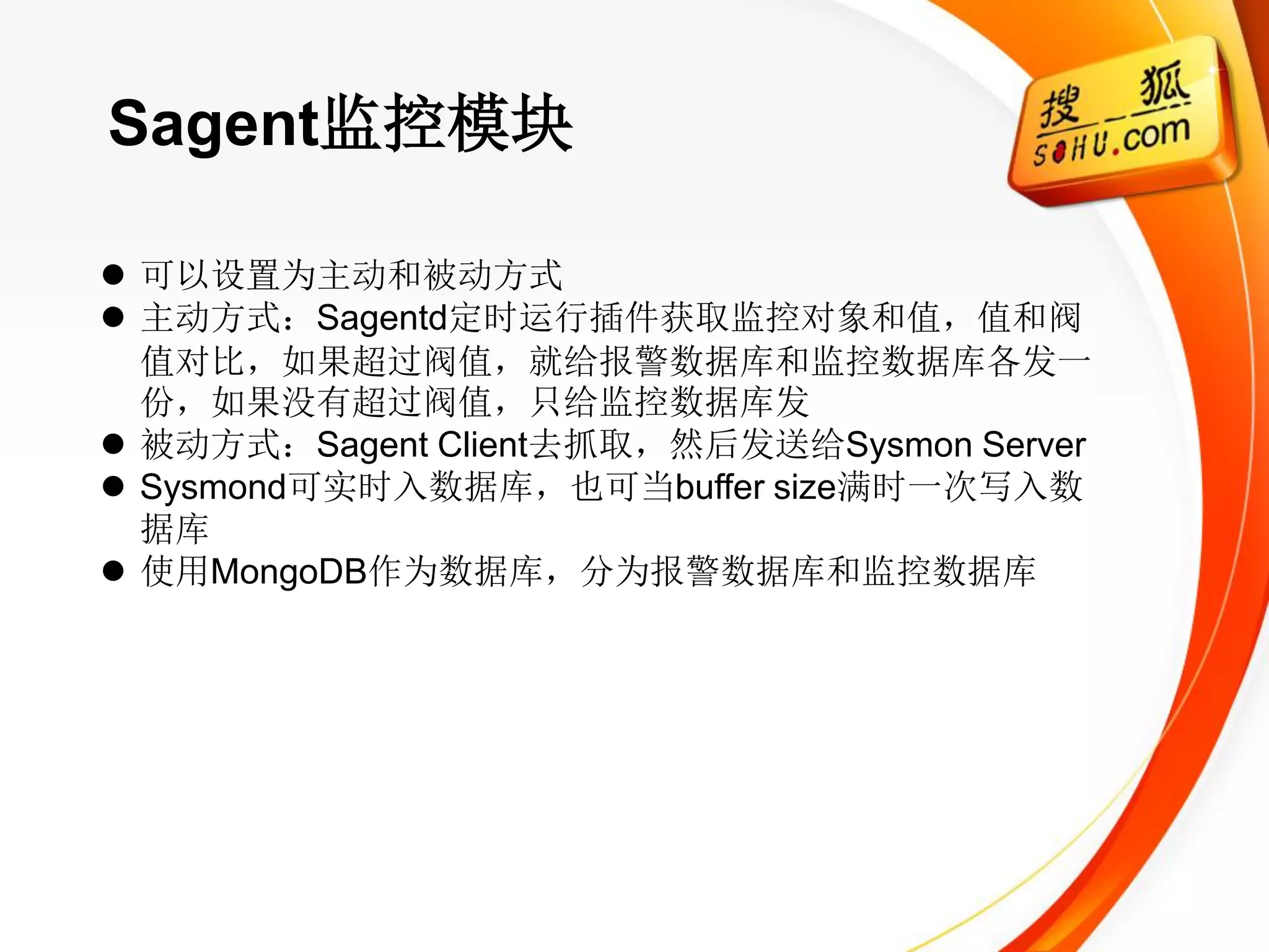 Sagent监控模块

 可以设置为主动和被动方式
 主动方式：Sagentd定时运行插件获取监控对象和值，值和阀
  值对比，如果超过阀值，就给报警数据库和监控数据库各发一
  份，如果没有超过阀值，只给监控数据库发
 被动方式：Sagent Client去抓取，然后发送给Sysmon Server
 Sysmond可实时入数据库，也可当buffer size满时一次写入数
  据库
 使用MongoDB作为数据库，分为报警数据库和监控数据库
 