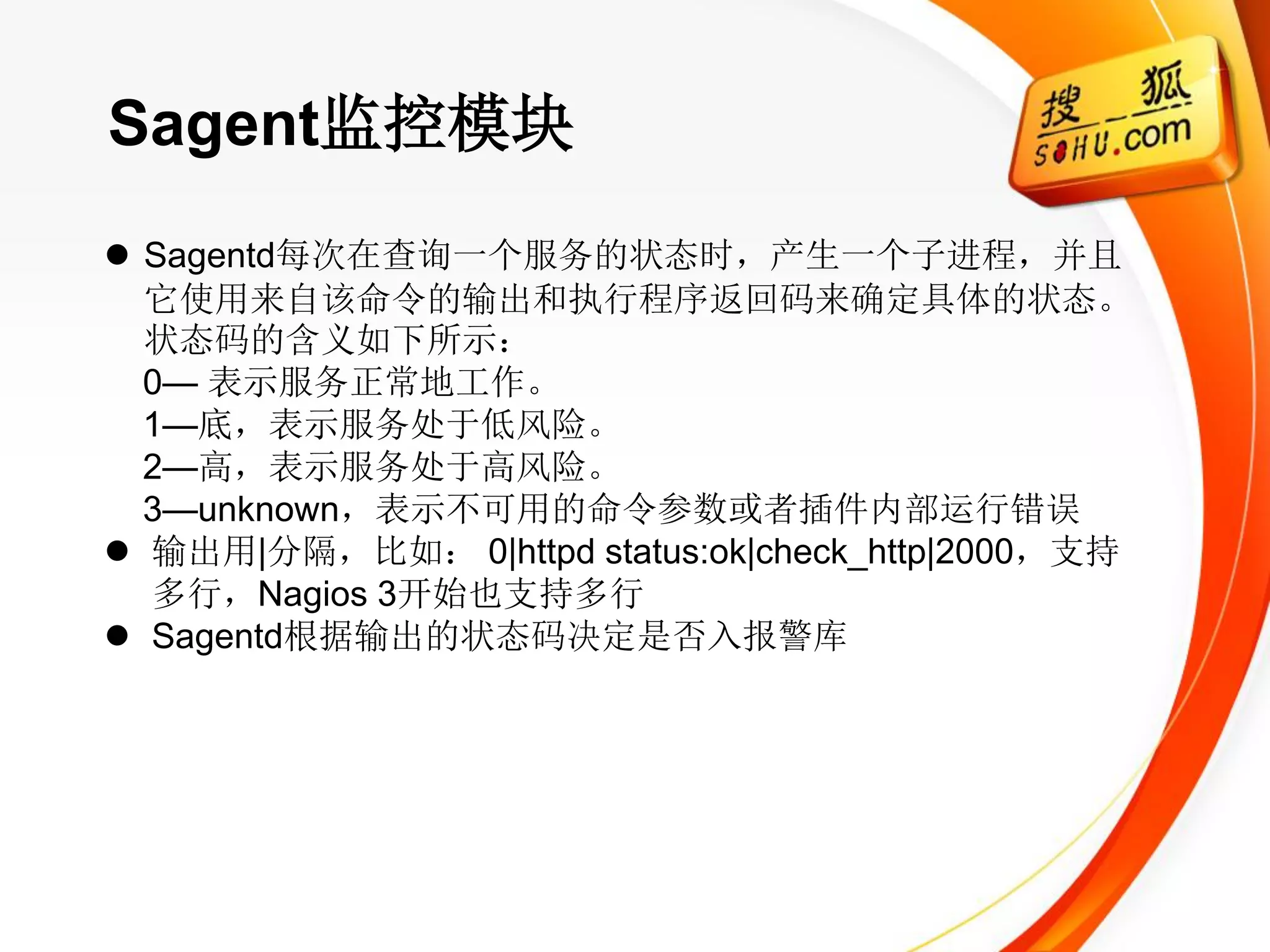 Sagent监控模块
 Sagentd每次在查询一个服务的状态时，产生一个子进程，并且
  它使用来自该命令的输出和执行程序返回码来确定具体的状态。
  状态码的含义如下所示：
  0— 表示服务正常地工作。
  1—底，表示服务处于低风险。
  2—高，表示服务处于高风险。
  3—unknown，表示不可用的命令参数或者插件内部运行错误
 输出用|分隔，比如： 0|httpd status:ok|check_http|2000，支持
  多行，Nagios 3开始也支持多行
 Sagentd根据输出的状态码决定是否入报警库
 