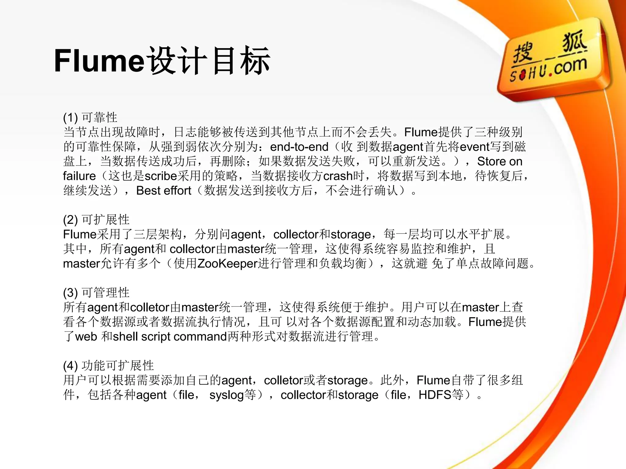 Flume设计目标
(1) 可靠性
当节点出现故障时，日志能够被传送到其他节点上而不会丢失。Flume提供了三种级别
的可靠性保障，从强到弱依次分别为：end-to-end（收 到数据agent首先将event写到磁
盘上，当数据传送成功后，再删除；如果数据发送失败，可以重新发送。），Store on
failure（这也是scribe采用的策略，当数据接收方crash时，将数据写到本地，待恢复后，
继续发送），Best effort（数据发送到接收方后，不会进行确认）。

(2) 可扩展性
Flume采用了三层架构，分别问agent，collector和storage，每一层均可以水平扩展。
其中，所有agent和 collector由master统一管理，这使得系统容易监控和维护，且
master允许有多个（使用ZooKeeper进行管理和负载均衡），这就避 免了单点故障问题。

(3) 可管理性
所有agent和colletor由master统一管理，这使得系统便于维护。用户可以在master上查
看各个数据源或者数据流执行情况，且可 以对各个数据源配置和动态加载。Flume提供
了web 和shell script command两种形式对数据流进行管理。

(4) 功能可扩展性
用户可以根据需要添加自己的agent，colletor或者storage。此外，Flume自带了很多组
件，包括各种agent（file， syslog等），collector和storage（file，HDFS等）。
 