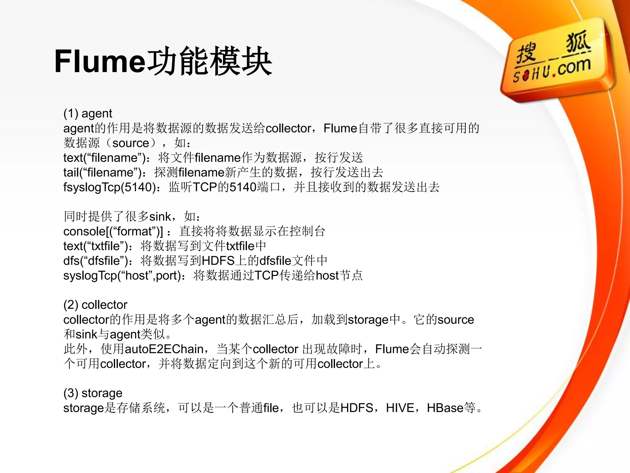 Flume功能模块
(1) agent
agent的作用是将数据源的数据发送给collector，Flume自带了很多直接可用的
数据源（source），如：
text(―filename‖)：将文件filename作为数据源，按行发送
tail(―filename‖)：探测filename新产生的数据，按行发送出去
fsyslogTcp(5140)：监听TCP的5140端口，并且接收到的数据发送出去

同时提供了很多sink，如：
console[(―format‖)] ：直接将将数据显示在控制台
text(―txtfile‖)：将数据写到文件txtfile中
dfs(―dfsfile‖)：将数据写到HDFS上的dfsfile文件中
syslogTcp(―host‖,port)：将数据通过TCP传递给host节点

(2) collector
collector的作用是将多个agent的数据汇总后，加载到storage中。它的source
和sink与agent类似。
此外，使用autoE2EChain，当某个collector 出现故障时，Flume会自动探测一
个可用collector，并将数据定向到这个新的可用collector上。

(3) storage
storage是存储系统，可以是一个普通file，也可以是HDFS，HIVE，HBase等。
 