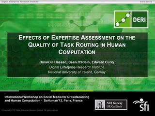 Copyright 2010 Digital Enterprise Research Institute. All rights reserved.
Digital Enterprise Research Institute www.deri.ie
EFFECTS OF EXPERTISE ASSESSMENT ON THE
QUALITY OF TASK ROUTING IN HUMAN
COMPUTATION
Umair ul Hassan, Sean O’Riain, Edward Curry
Digital Enterprise Research Institute
National University of Ireland, Galway
International Workshop on Social Media for Crowdsourcing
and Human Computation - SoHuman’13, Paris, France
 