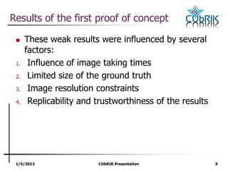 1/5/2013 CUbRIK Presentation 9
Results of the first proof of concept
 These weak results were influenced by several
factors:
1. Influence of image taking times
2. Limited size of the ground truth
3. Image resolution constraints
4. Replicability and trustworthiness of the results
 