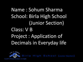 Name : Sohum Sharma
School: Birla High School
(Junior Section)
Class: V B
Project : Application of
Decimals in Everyday life

 