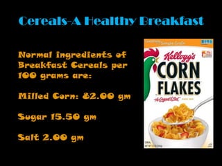 Cereals-A Healthy Breakfast
Normal ingredients of
Breakfast Cereals per
100 grams are:
Milled Corn: 82.00 gm
Sugar 15.50 gm
Salt 2.00 gm