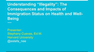Understanding “Illegality”: The
Consequences and Impacts of
Immigration Status on Health and Well-
Being
Presenter:
Stephany Cuevas, Ed.M.
Harvard University
@estefa_nee
 