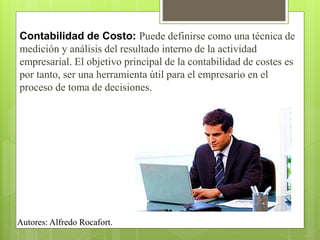 Contabilidad de Costo: Puede definirse como una técnica de
medición y análisis del resultado interno de la actividad
empresarial. El objetivo principal de la contabilidad de costes es
por tanto, ser una herramienta útil para el empresario en el
proceso de toma de decisiones.
Autores: Alfredo Rocafort.
 