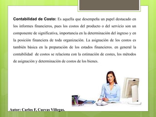 Contabilidad de Costo: Es aquella que desempeña un papel destacado en
los informes financieros, pues los costos del producto o del servicio son un
componente de significativa, importancia en la determinación del ingreso y en
la posición financiera de toda organización. La asignación de los costos es
también básica en la preparación de los estados financieros. en general la
contabilidad de costos se relaciona con la estimación de costes, los métodos
de asignación y determinación de costos de los bienes.
Autor: Carlos F, Cuevas Villegas.
 