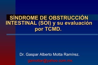 SÍNDROME DE OBSTRUCCIÓN
INTESTINAL (SOI) y su evaluación
         por TCMD.



     Dr. Gaspar Alberto Motta Ramírez.
         gamottar@yahoo.com.mx
 