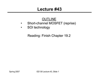 Spring 2007 EE130 Lecture 43, Slide 1
Lecture #43
OUTLINE
• Short-channel MOSFET (reprise)
• SOI technology
Reading: Finish Chapter 19.2
 