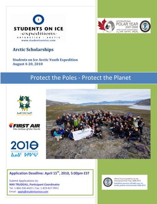 SOI Arctic Expedition
                                                       Scholarships 2010




  Arctic Scholarships

  Students on Ice Arctic Youth Expedition
  August 4-20, 2010



                 Protect the Poles - Protect the Planet




Application Deadline: April 15th, 2010, 5:00pm EST
Submit Applications to:
NIKI TRUDEAU, Participant Coordinator                              1|P a g e
Tel: 1-866-336-6423 | Fax: 1-819-827-9951
Email: apply@studentsonice.com
 