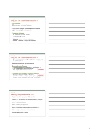 Introdução

O que é um Sistema Operacional ?
• Definição inicial
 O Software que controla o Hardware

• Evolução dos sistemas baseados em computadores
 requer uma definição mais completa

• Programas - Softwares
    elo entre homem (elemento abstrato)
    e máquina (código binário)

  • Aplicativos: resolvem problemas para o usuário
  • Sistemas:     manipulam a operação do computador




Introdução

O que é um Sistema Operacional ?
  • É um programa que gerencia software E hardware para produzir o
    resultado desejado

 Sistemas Operacionais são basicamente

• Gerenciadores de Recursos
  • Processadores, Memória e Periféricos (E/S, comunicação, ...)
  • Cada programa tem um tempo com o recurso
  • Cada programa tem um espaço no recurso              Hardware

• Provedor de Abstrações ou Extensão de Máquina
  • Mecanismos de Gerenciamento de Processos
  • Interpretar e traduzir as instruções das Aplicações  Software
  • Oculta os detalhes complicados que têm quer ser executados




Introdução

Motivações para Estudar S.O.
• Projetar e / ou modificar aplicações para S.O. específicos


• Especificar S.O. mais adequados para determinado Sistema ou Corporação


• Melhorar a interface com o Usuário


• Melhorar a interface com o Programador


• Melhorar a construção de software com as técnicas usadas nos S.O.


• Melhorar a relação custo / benefício do desenvolvimento


• Aumentar a eficiência global do sistema




                                                                           2
 