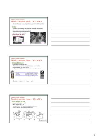 História dos Sistemas Operacionais

No início eram as trevas ... 40´s e 50´s
    Computadores são uma ciência experimental e exótica

• 1940´s
   • Primeiros computadores não possuíam Sistemas Operacionais
   • Usuário com acesso direto à máquina
   • Instruções introduzidas manualmente
     (chaveamento de circuitos)
   Computadores são caros !
   Pessoas são baratas !




                           UNIVAC I                               ENIAC




História dos Sistemas Operacionais

No início eram as trevas ... 40´s e 50´s
• 1950´s (1a Geração)
   • Executa um trabalho por vez
   • Tecnologia para permitir transações suaves entre tarefas
   • Processamento em Lotes (Batch)
     • Programas e Dados submetidos consecutivamente no sistema




            FMS                – Fortran Monitor System
            IBSYS              – IBM Operating System



  • Era das válvulas e painéis de programação




História dos Sistemas Operacionais

No início eram as trevas ... 40´s e 50´s
• Antigo sistema em lote
  • traz os cartões para o 1401
  • lê os cartões para a fita
  • coloca a fita no 7094 que executa o processamento
  • coloca a fita no 1401 que imprime a saída




                                                           A.S. Tanenbaum




                                                                            3
 