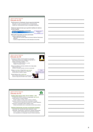 História dos Sistemas Operacionais

Década de 90
• Performance do Hardware cresce exponencialmente
  • Redução do custo de processamento e armazenamento
  • Acelera-se o direcionamento para a computação distribuída


• Sistemas Operacionais que suportam tarefas em rede se
 tornam padrão
  • Aumento da produtividade e comunicação
                                                                    Windows 95
                                                                      UNIX
• Microsoft Corporation se torna dominante
  • Sistema Operacional Windows
     • Utiliza muitos dos conceitos usados nos primeiros Sistemas Operacionais
       Macintosh
     • Usuários navegam facilmente por várias aplicações concorrentes




História dos Sistemas Operacionais

Década de 90
• Tecnologia de “Objetos” se torna popular em computação
   • Muitos aplicativos escritos com Linguagens de Programação OO
   • Sistemas Operacionais Orientados a Objetos
   • Conceitos como herança e interface
     • Explorados para o desenvolvimento de SO modulares
     • Facilidade de manutenção e extensão


• Maioria dos softwares comerciais vendidos como código objeto
  • Código fonte não incluso
  • Escondem informação proprietária e técnicas de programação


• Software Livre (free) e Código Aberto (open-source)                       Linux
   • Software open-source distribuído com o código fonte
   • Permite examinar e modificar o software                        Apache Web Server
• Richard Stallman inicia o projeto GNU
   • Recria e estende ferramentas para o SO UNIX da AT&T
   • Discorda de pagar pela permissão de usar o software




História dos Sistemas Operacionais

Década de 90
• Inicativa Open Source (Open Source Initiative - OSI)
   • Fundada para acrescer benefícios à programação open-source
   • Facilita avanços no produto software
     • Permite a qualquer um testar, corrigir e melhorar o aplicativo
  • Aumenta a chance de uma falha ser encontrada e corrigida
     • Crucial para erros de segurança que precisam ser corrigidos rápidamente
  • Indivíduos e corporações podem modificar a fonte
     • Software personalizado para as necessidades de determinado ambiente


• Sistemas Operacionais se tornam incrivelmente Amigáveis
  • Capacidade GUI originada pela Apple amplamente usada ;
  • Capacidade “Plug-and-play” construída em Sistemas Operacionais
     • Permite a adição e remoção dinâmica de componentes de hardware
     • Sem necessidade de re-configuração manual do Sistema Operacional




                                                                                        6
 