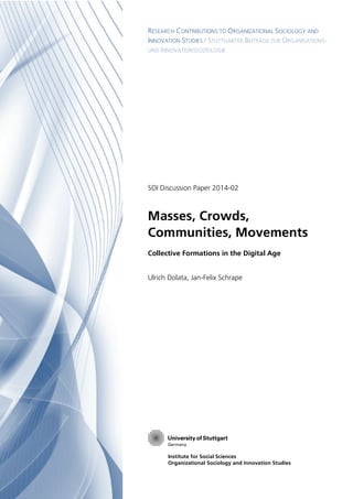 RESEARCH CONTRIBUTIONS TO ORGANIZATIONAL SOCIOLOGY AND
INNOVATION STUDIES / STUTTGARTER BEITRÄGE ZUR ORGANISATIONS!
UND INNOVATIONSSOZIOLOGIE
Institute for Social Sciences
Organizational Sociology and Innovation Studies
SOI Discussion Paper 2014!02
Masses, Crowds,
Communities, Movements
Collective Formations in the Digital Age
Ulrich Dolata, Jan!Felix Schrape
 