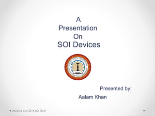 A
Presentation
On
SOI Devices
Presented by:
Aalam Khan
1JNU ECE CA12014 SOI TECH
 