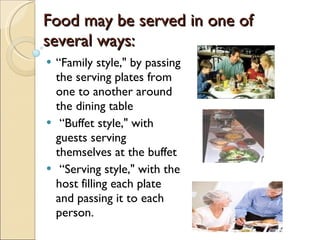 Food may be served in one of  several ways: “ Family style," by passing the serving plates from one to another around the dining table “ Buffet style," with guests serving themselves at the buffet “ Serving style," with the host filling each plate and passing it to each person. 