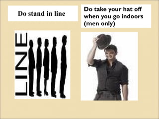 Do stand in line Do take your hat off when you go indoors (men only) 