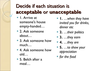Decide if each situation is  acceptable  or  unacceptable 1. Arrive at someone's house empty-handed… 2. Ask someone about… 3. Ask someone how much… 4. Ask someone how old… 5. Belch after a meal… 1.  … when they have invited you for drinks, dinner etc 2.  … their politics 3.  … they earn  4.  … they are 5.  …t o show your appreciation for the food 
