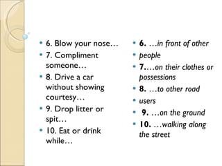 6. Blow your nose… 7. Compliment someone… 8. Drive a car without showing courtesy… 9. Drop litter or spit… 10. Eat or drink while… 6.  … in front of other people  7. … on their clothes or possessions 8.  … to other road users  9.  … on the ground  10.  … walking along the street  