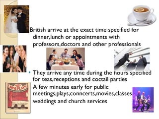 British arrive at the exact time specified for dinner,lunch or appointments with professors,doctors and other professionals They arrive any time during the hours specified for teas,receptions and coctail parties A few minutes early for public meetings,plays,conncerts,movies,classes, weddings and church services 