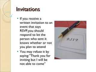 Invitations If you receive a written invitation to an event that says RSVP,you should respond to let the person who sent it knows whether or not you plan to attend You may refuse it by saying:”Thank you for inviting but I will be not able to come” 