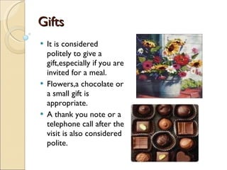 Gifts It is considered politely to give a gift,especially if you are invited for a meal. Flowers,a chocolate or a small gift is appropriate. A thank you note or a telephone call after the visit is also considered polite. 