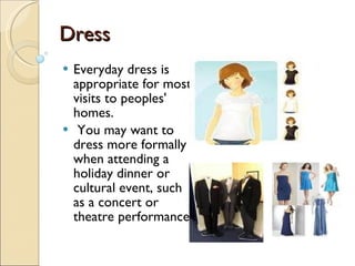 Dress Everyday dress is appropriate for most visits to peoples' homes. You may want to dress more formally when attending a holiday dinner or cultural event, such as a concert or theatre performance. 