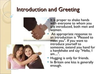 Introduction and Greeting It is proper to shake hands with everyone to whom you are introduced, both men and women. An appropriate response to an introduction is "Pleased to meet you". If you want to introduce yourself to someone, extend you hand for a handshake and say "Hello, I am....".  Hugging is only for friends. In Britain one kiss is generally enough. 
