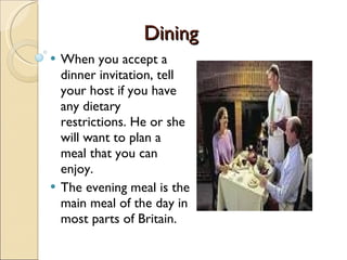 Dining When you accept a dinner invitation, tell your host if you have any dietary restrictions. He or she will want to plan a meal that you can enjoy.  The evening meal is the main meal of the day in most parts of Britain. 