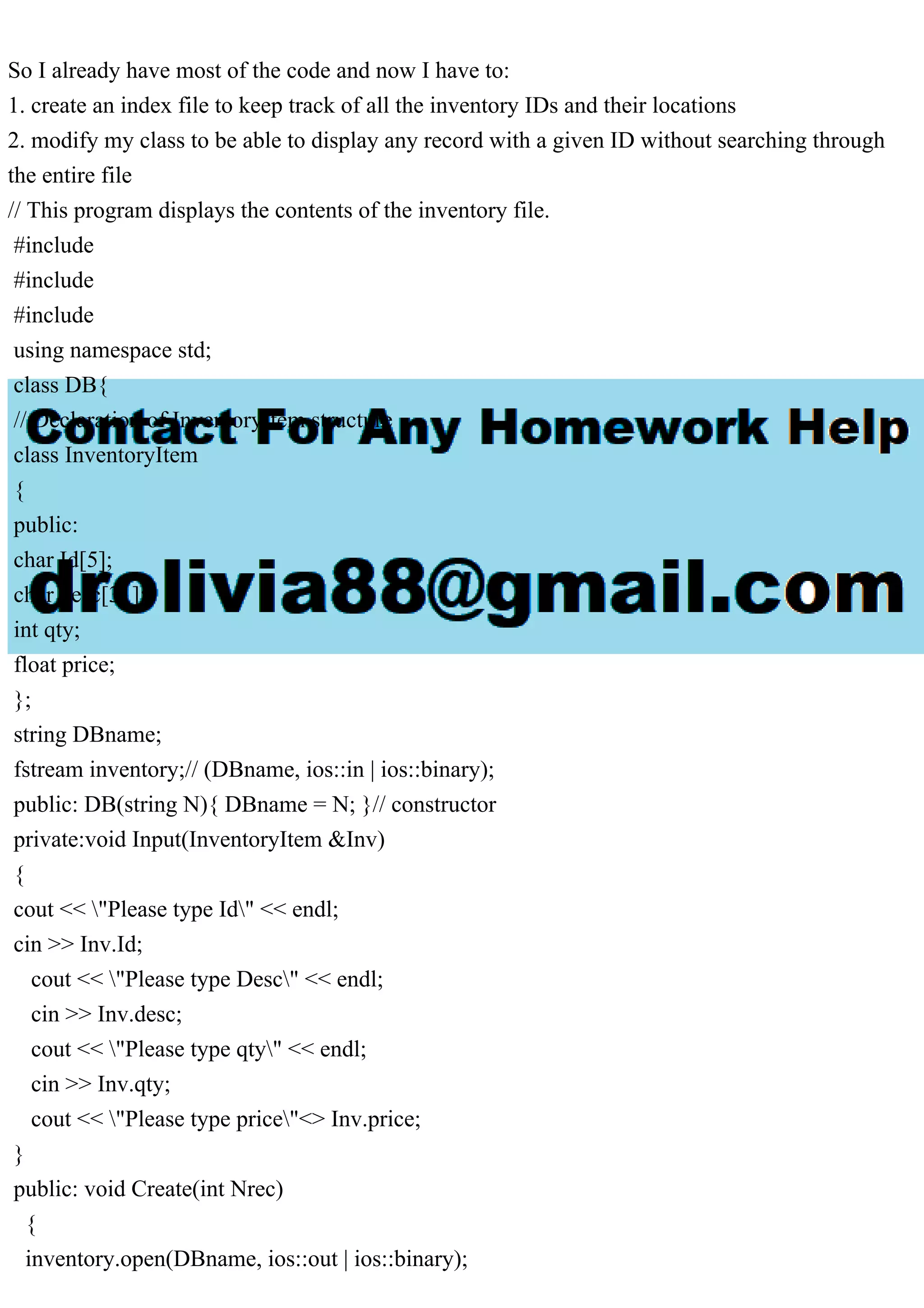 So I already have most of the code and now I have to:
1. create an index file to keep track of all the inventory IDs and their locations
2. modify my class to be able to display any record with a given ID without searching through
the entire file
// This program displays the contents of the inventory file.
#include
#include
#include
using namespace std;
class DB{
// Declaration of InventoryItem structure
class InventoryItem
{
public:
char Id[5];
char desc[31];
int qty;
float price;
};
string DBname;
fstream inventory;// (DBname, ios::in | ios::binary);
public: DB(string N){ DBname = N; }// constructor
private:void Input(InventoryItem &Inv)
{
cout << "Please type Id" << endl;
cin >> Inv.Id;
cout << "Please type Desc" << endl;
cin >> Inv.desc;
cout << "Please type qty" << endl;
cin >> Inv.qty;
cout << "Please type price"<> Inv.price;
}
public: void Create(int Nrec)
{
inventory.open(DBname, ios::out | ios::binary);
 