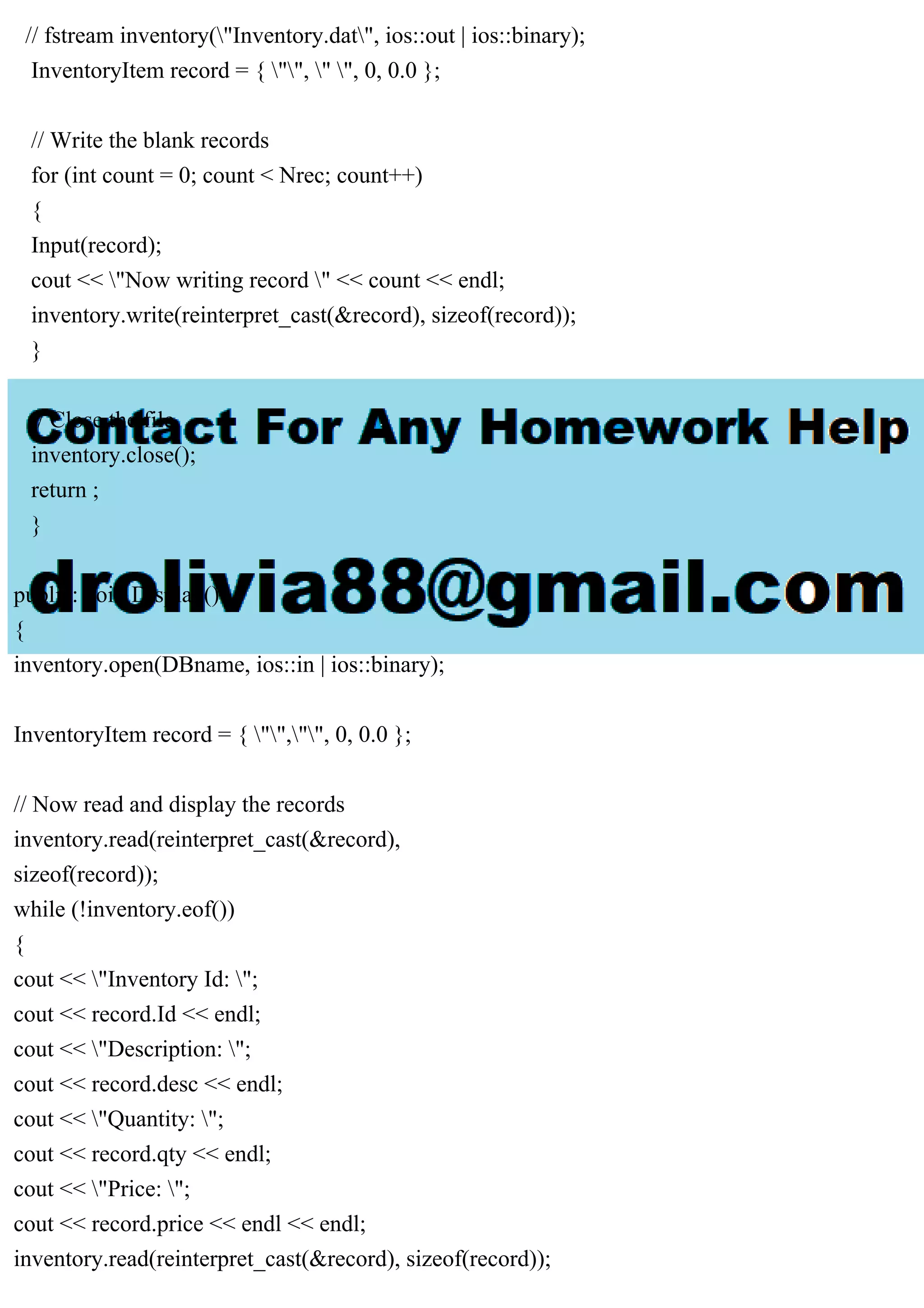 // fstream inventory("Inventory.dat", ios::out | ios::binary);
InventoryItem record = { "", " ", 0, 0.0 };
// Write the blank records
for (int count = 0; count < Nrec; count++)
{
Input(record);
cout << "Now writing record " << count << endl;
inventory.write(reinterpret_cast(&record), sizeof(record));
}
// Close the file.
inventory.close();
return ;
}
public: void Display()
{
inventory.open(DBname, ios::in | ios::binary);
InventoryItem record = { "","", 0, 0.0 };
// Now read and display the records
inventory.read(reinterpret_cast(&record),
sizeof(record));
while (!inventory.eof())
{
cout << "Inventory Id: ";
cout << record.Id << endl;
cout << "Description: ";
cout << record.desc << endl;
cout << "Quantity: ";
cout << record.qty << endl;
cout << "Price: ";
cout << record.price << endl << endl;
inventory.read(reinterpret_cast(&record), sizeof(record));
 
