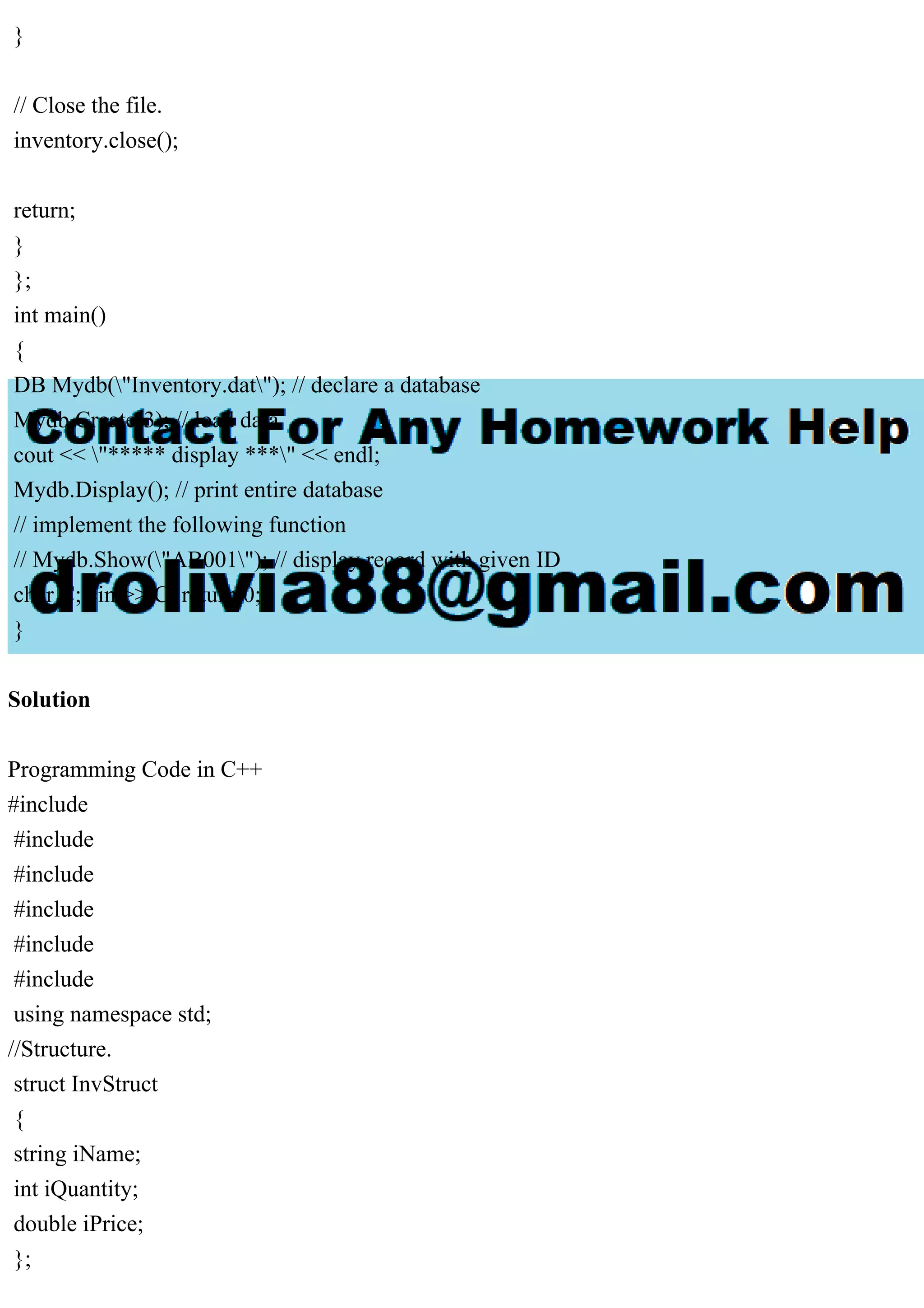 }
// Close the file.
inventory.close();
return;
}
};
int main()
{
DB Mydb("Inventory.dat"); // declare a database
Mydb.Create(3); // load data
cout << "***** display ***" << endl;
Mydb.Display(); // print entire database
// implement the following function
// Mydb.Show("AB001"); // display record with given ID
char C; cin >> C; return 0;
}
Solution
Programming Code in C++
#include
#include
#include
#include
#include
#include
using namespace std;
//Structure.
struct InvStruct
{
string iName;
int iQuantity;
double iPrice;
};
 