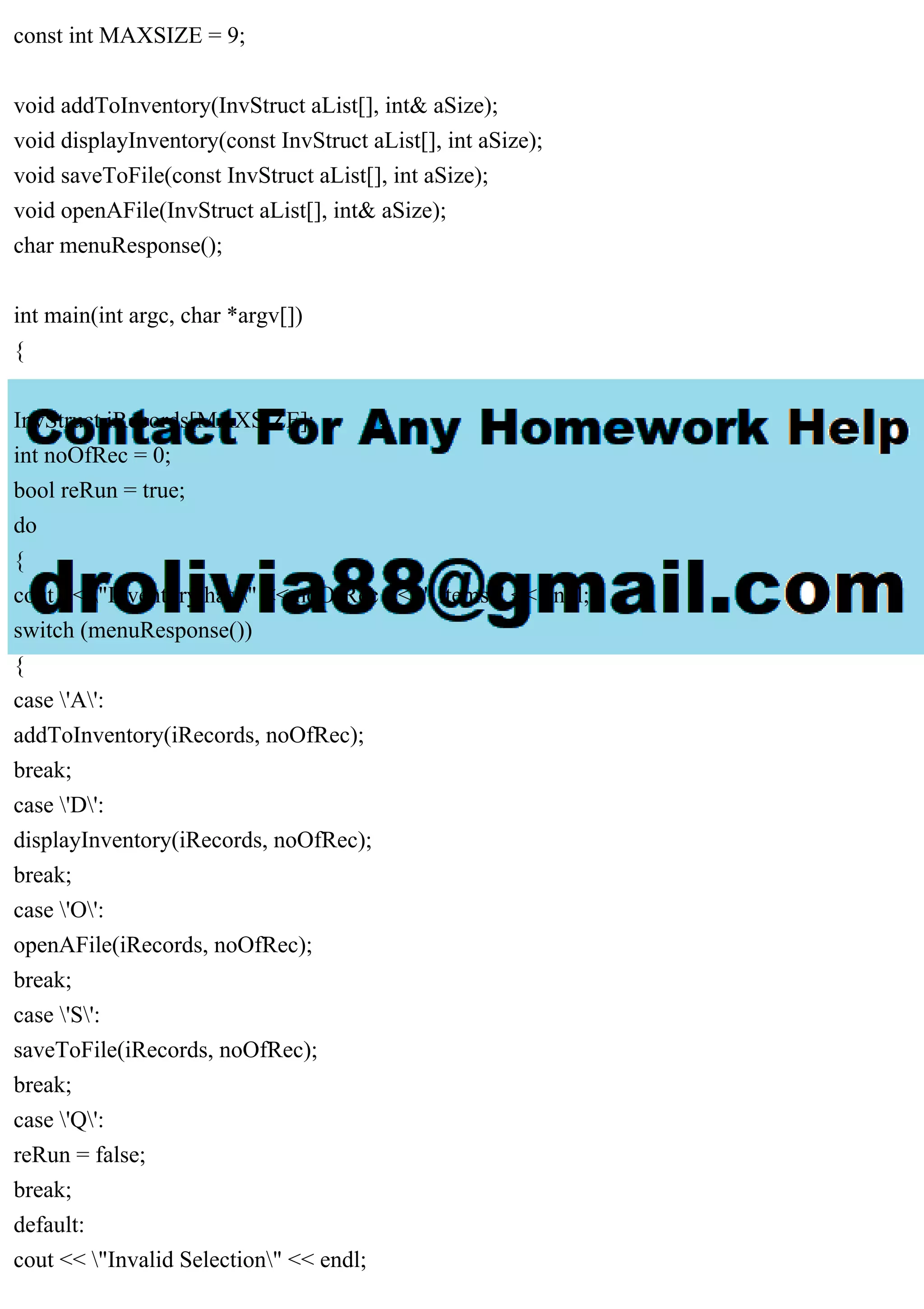 const int MAXSIZE = 9;
void addToInventory(InvStruct aList[], int& aSize);
void displayInventory(const InvStruct aList[], int aSize);
void saveToFile(const InvStruct aList[], int aSize);
void openAFile(InvStruct aList[], int& aSize);
char menuResponse();
int main(int argc, char *argv[])
{
InvStruct iRecords[MAXSIZE];
int noOfRec = 0;
bool reRun = true;
do
{
cout << "Inventory has " << noOfRec << " items" << endl;
switch (menuResponse())
{
case 'A':
addToInventory(iRecords, noOfRec);
break;
case 'D':
displayInventory(iRecords, noOfRec);
break;
case 'O':
openAFile(iRecords, noOfRec);
break;
case 'S':
saveToFile(iRecords, noOfRec);
break;
case 'Q':
reRun = false;
break;
default:
cout << "Invalid Selection" << endl;
 