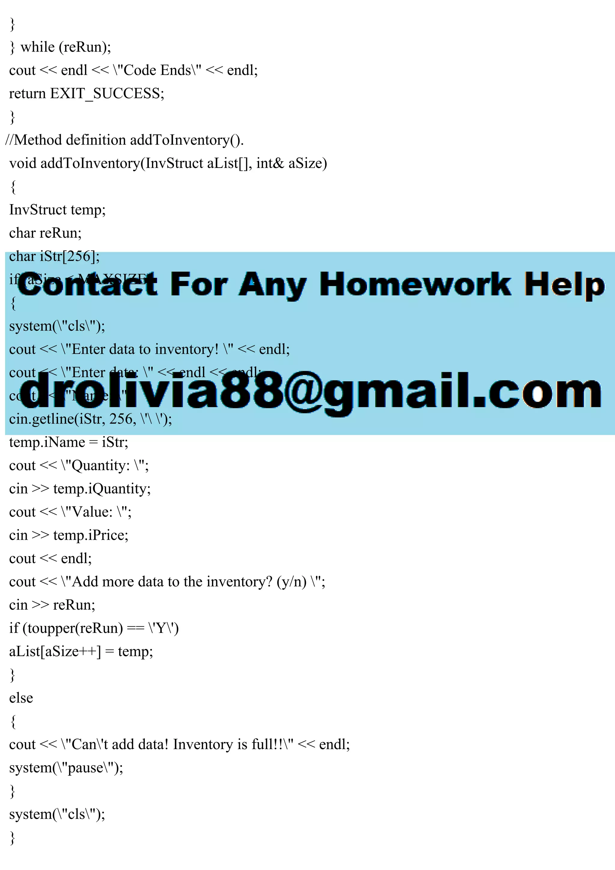 }
} while (reRun);
cout << endl << "Code Ends" << endl;
return EXIT_SUCCESS;
}
//Method definition addToInventory().
void addToInventory(InvStruct aList[], int& aSize)
{
InvStruct temp;
char reRun;
char iStr[256];
if (aSize < MAXSIZE)
{
system("cls");
cout << "Enter data to inventory! " << endl;
cout << "Enter data: " << endl << endl;
cout << "Name: ";
cin.getline(iStr, 256, ' ');
temp.iName = iStr;
cout << "Quantity: ";
cin >> temp.iQuantity;
cout << "Value: ";
cin >> temp.iPrice;
cout << endl;
cout << "Add more data to the inventory? (y/n) ";
cin >> reRun;
if (toupper(reRun) == 'Y')
aList[aSize++] = temp;
}
else
{
cout << "Can't add data! Inventory is full!!" << endl;
system("pause");
}
system("cls");
}
 