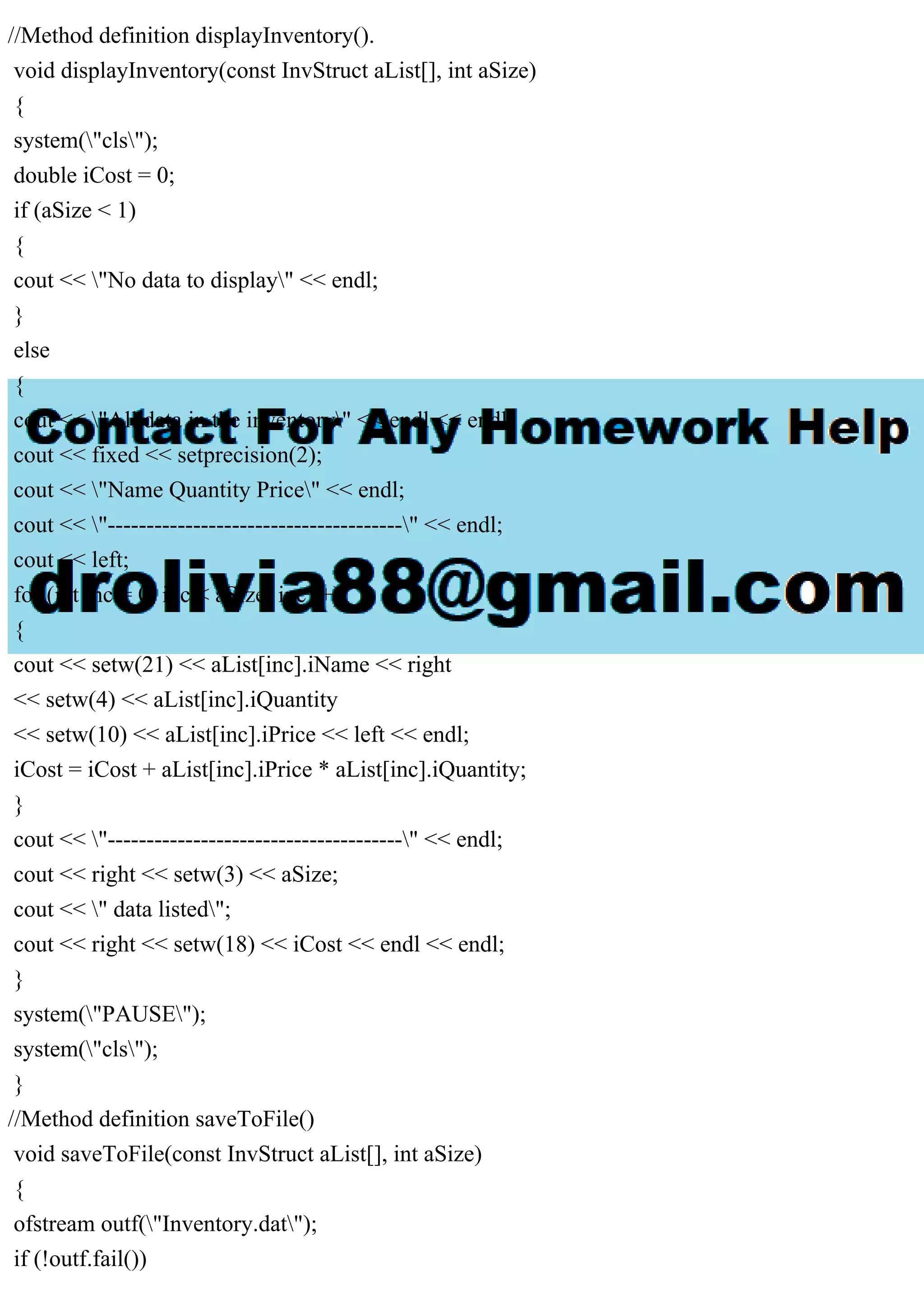 //Method definition displayInventory().
void displayInventory(const InvStruct aList[], int aSize)
{
system("cls");
double iCost = 0;
if (aSize < 1)
{
cout << "No data to display" << endl;
}
else
{
cout << "All data in the inventory" << endl << endl;
cout << fixed << setprecision(2);
cout << "Name Quantity Price" << endl;
cout << "--------------------------------------" << endl;
cout << left;
for (int inc = 0; inc < aSize; inc++)
{
cout << setw(21) << aList[inc].iName << right
<< setw(4) << aList[inc].iQuantity
<< setw(10) << aList[inc].iPrice << left << endl;
iCost = iCost + aList[inc].iPrice * aList[inc].iQuantity;
}
cout << "--------------------------------------" << endl;
cout << right << setw(3) << aSize;
cout << " data listed";
cout << right << setw(18) << iCost << endl << endl;
}
system("PAUSE");
system("cls");
}
//Method definition saveToFile()
void saveToFile(const InvStruct aList[], int aSize)
{
ofstream outf("Inventory.dat");
if (!outf.fail())
 