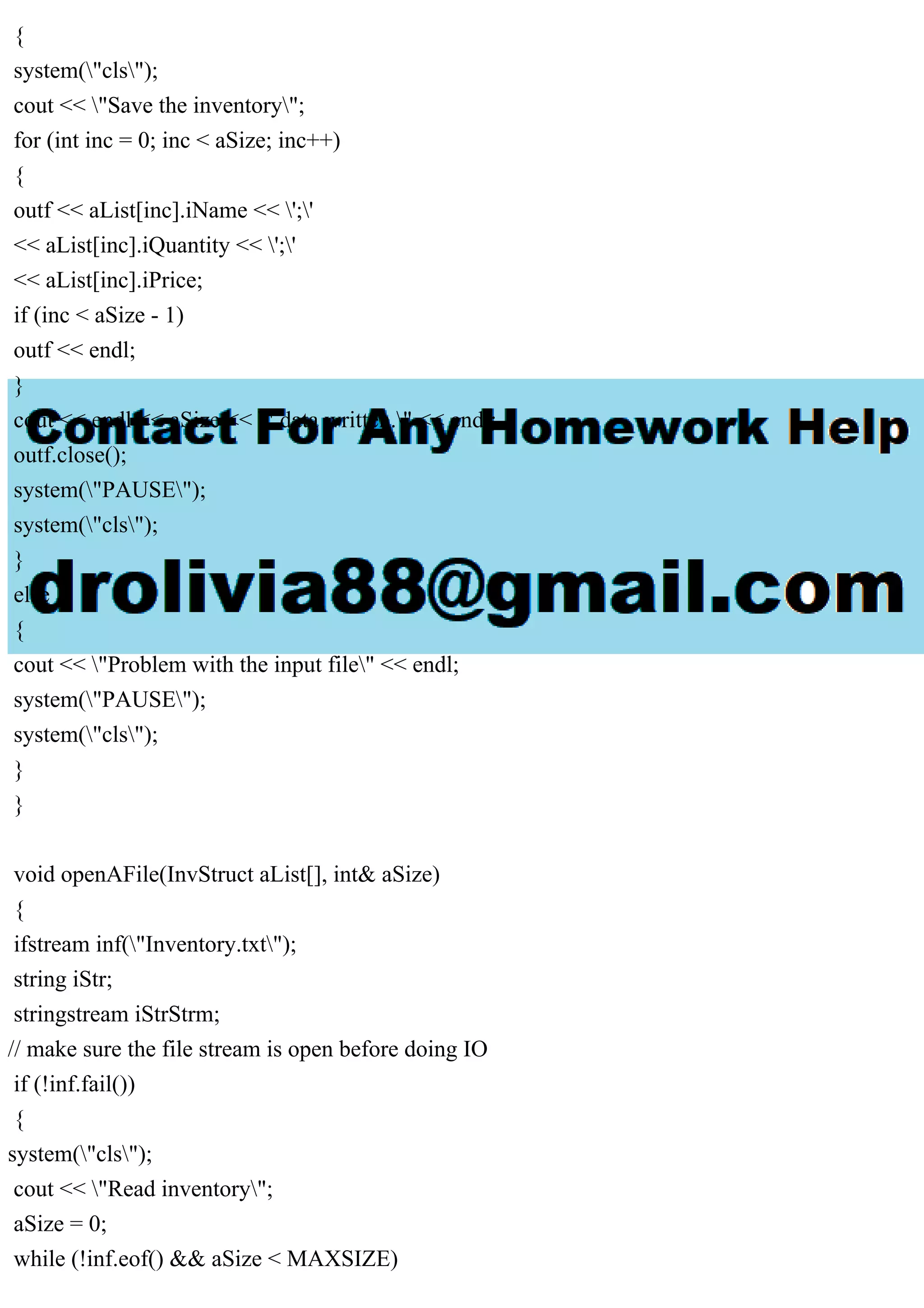 {
system("cls");
cout << "Save the inventory";
for (int inc = 0; inc < aSize; inc++)
{
outf << aList[inc].iName << ';'
<< aList[inc].iQuantity << ';'
<< aList[inc].iPrice;
if (inc < aSize - 1)
outf << endl;
}
cout << endl << aSize << " data written." << endl;
outf.close();
system("PAUSE");
system("cls");
}
else
{
cout << "Problem with the input file" << endl;
system("PAUSE");
system("cls");
}
}
void openAFile(InvStruct aList[], int& aSize)
{
ifstream inf("Inventory.txt");
string iStr;
stringstream iStrStrm;
// make sure the file stream is open before doing IO
if (!inf.fail())
{
system("cls");
cout << "Read inventory";
aSize = 0;
while (!inf.eof() && aSize < MAXSIZE)
 
