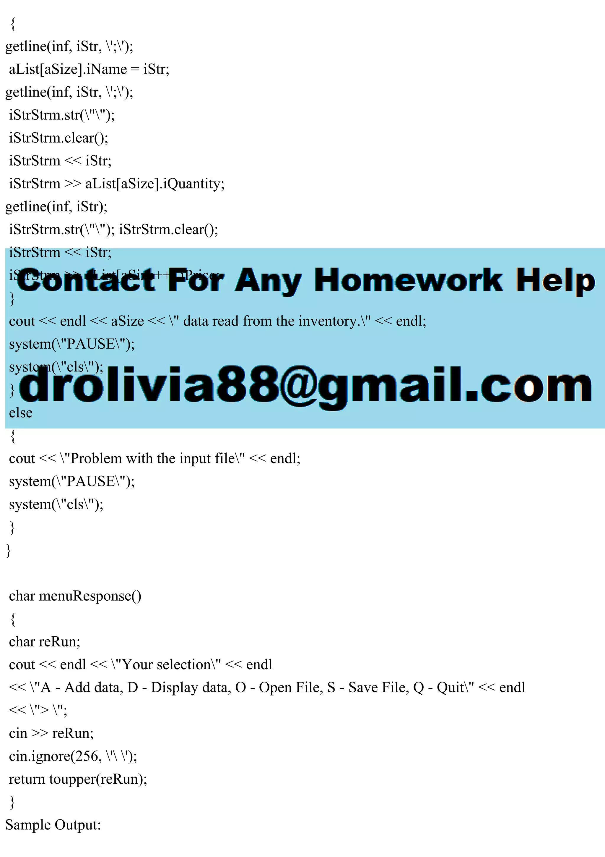 {
getline(inf, iStr, ';');
aList[aSize].iName = iStr;
getline(inf, iStr, ';');
iStrStrm.str("");
iStrStrm.clear();
iStrStrm << iStr;
iStrStrm >> aList[aSize].iQuantity;
getline(inf, iStr);
iStrStrm.str(""); iStrStrm.clear();
iStrStrm << iStr;
iStrStrm >> aList[aSize++].iPrice;
}
cout << endl << aSize << " data read from the inventory." << endl;
system("PAUSE");
system("cls");
}
else
{
cout << "Problem with the input file" << endl;
system("PAUSE");
system("cls");
}
}
char menuResponse()
{
char reRun;
cout << endl << "Your selection" << endl
<< "A - Add data, D - Display data, O - Open File, S - Save File, Q - Quit" << endl
<< "> ";
cin >> reRun;
cin.ignore(256, ' ');
return toupper(reRun);
}
Sample Output:
 