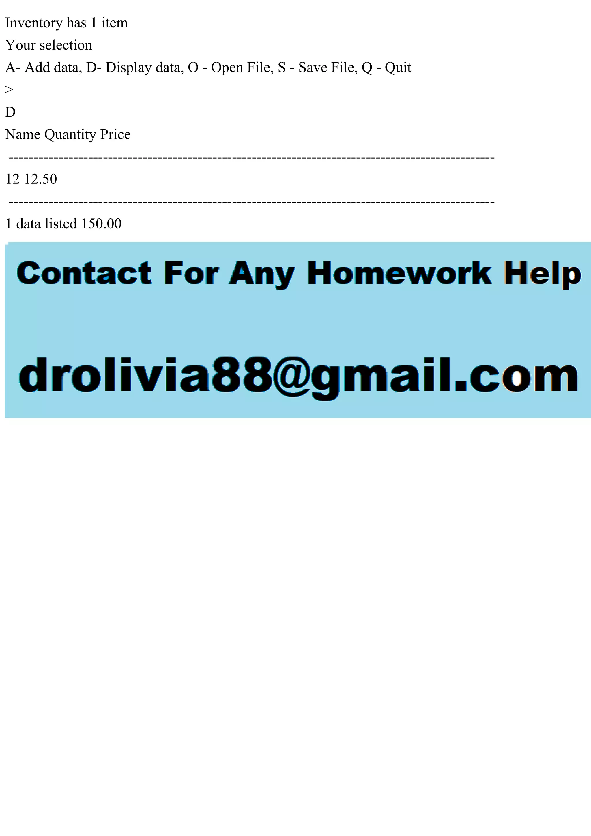 Inventory has 1 item
Your selection
A- Add data, D- Display data, O - Open File, S - Save File, Q - Quit
>
D
Name Quantity Price
--------------------------------------------------------------------------------------------------
12 12.50
--------------------------------------------------------------------------------------------------
1 data listed 150.00
 